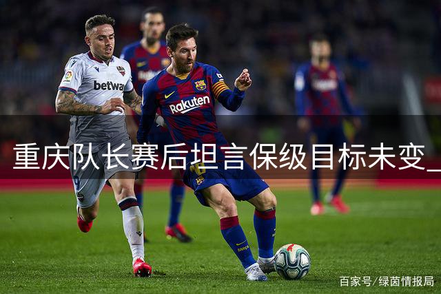 重庆队长赛后坦言保级目标未变 向球迷致歉表决心