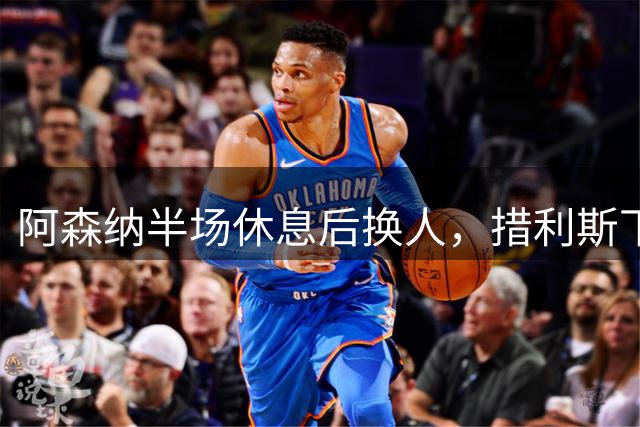 阿森纳半场休息后换人，措利斯下场埃泽登场